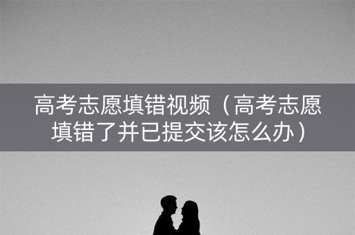 高考志愿填错视频（高考志愿填错了并已提交该怎么办）