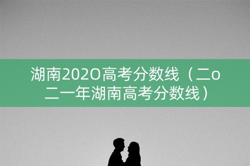 湖南202O高考分数线（二o二一年湖南高考分数线）