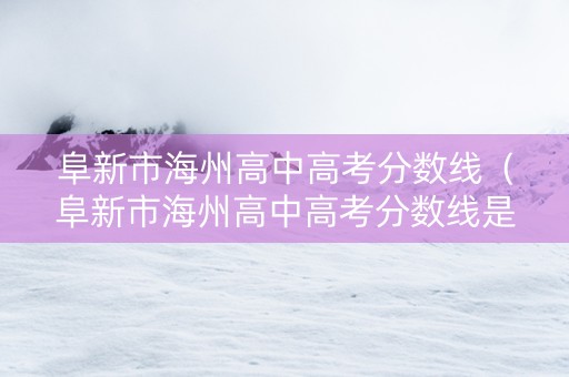 阜新市海州高中高考分数线（阜新市海州高中高考分数线是多少）