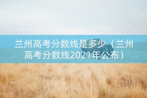 兰州高考分数线是多少（兰州高考分数线2021年公布）