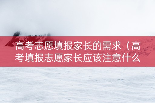高考志愿填报家长的需求（高考填报志愿家长应该注意什么）