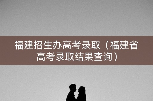 福建招生办高考录取（福建省高考录取结果查询）