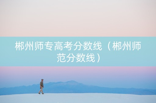 郴州师专高考分数线（郴州师范分数线）