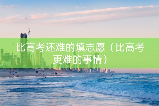 比高考还难的填志愿（比高考更难的事情）
