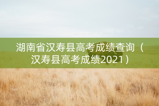 湖南省汉寿县高考成绩查询（汉寿县高考成绩2021）