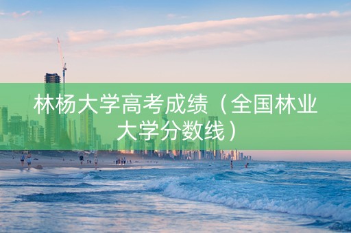 林杨大学高考成绩（全国林业大学分数线）