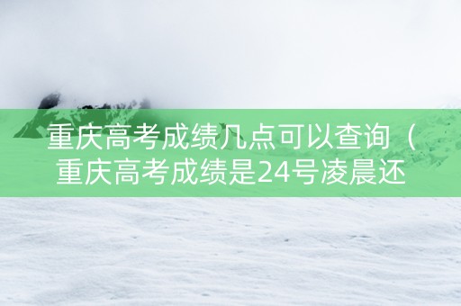 重庆高考成绩几点可以查询（重庆高考成绩是24号凌晨还是中午12点）