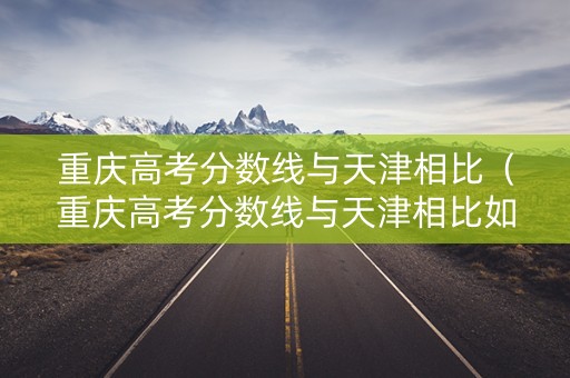 重庆高考分数线与天津相比（重庆高考分数线与天津相比如何）