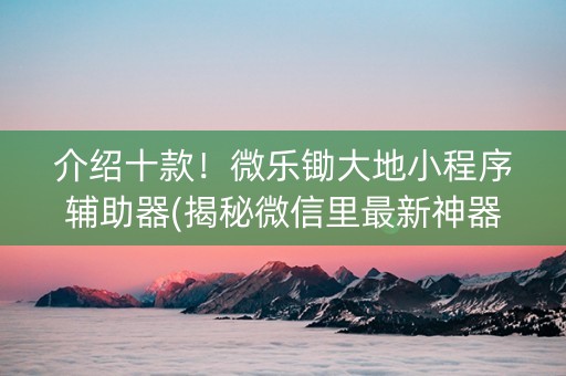 介绍十款！微乐锄大地小程序辅助器(揭秘微信里最新神器下载)