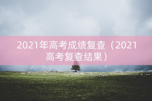 2021年高考成绩复查（2021高考复查结果）