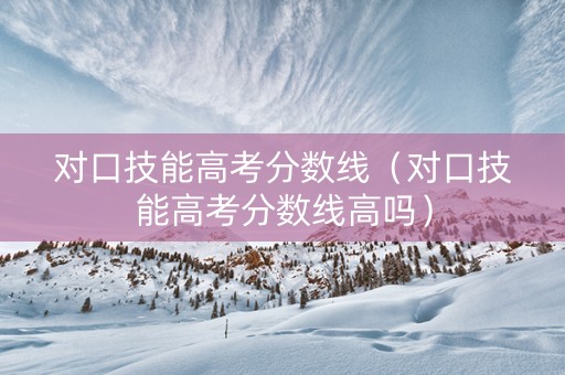 对口技能高考分数线（对口技能高考分数线高吗）