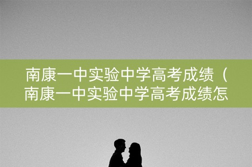 南康一中实验中学高考成绩（南康一中实验中学高考成绩怎么样）