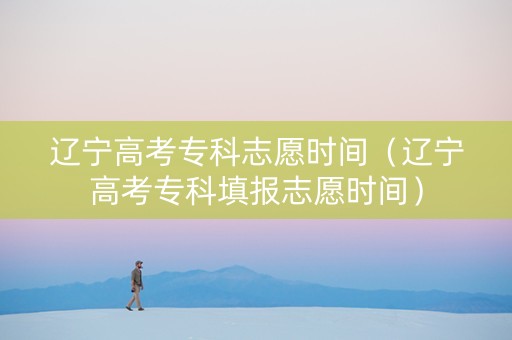 辽宁高考专科志愿时间（辽宁高考专科填报志愿时间）