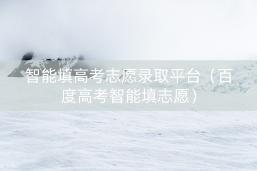 智能填高考志愿录取平台（百度高考智能填志愿）