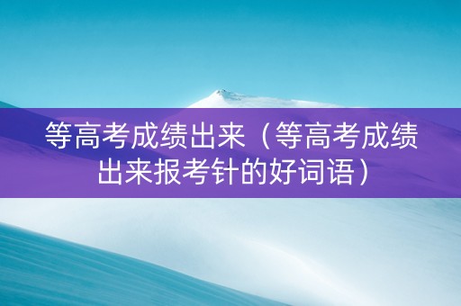 等高考成绩出来（等高考成绩出来报考针的好词语）