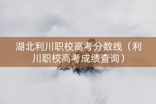 湖北利川职校高考分数线（利川职校高考成绩查询）