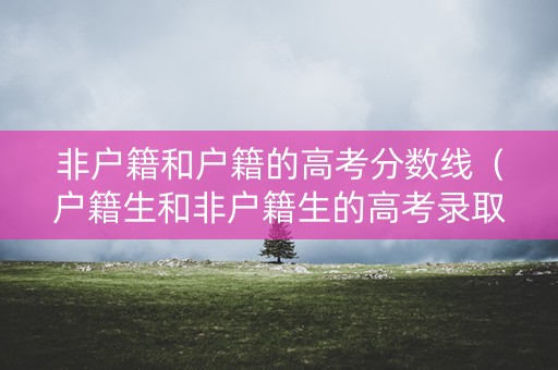 非户籍和户籍的高考分数线（户籍生和非户籍生的高考录取分数线是一样的吗）