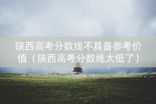 陕西高考分数线不具备参考价值（陕西高考分数线太低了）
