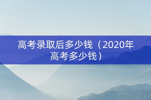 高考录取后多少钱（2020年高考多少钱）