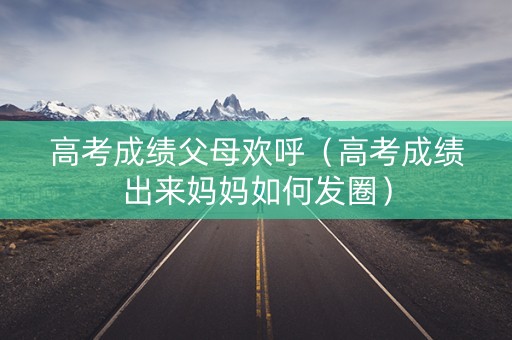 高考成绩父母欢呼（高考成绩出来妈妈如何发圈）