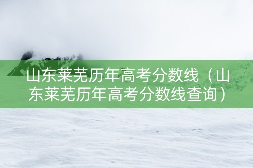 山东莱芜历年高考分数线（山东莱芜历年高考分数线查询）
