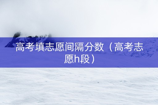 高考填志愿间隔分数（高考志愿h段）