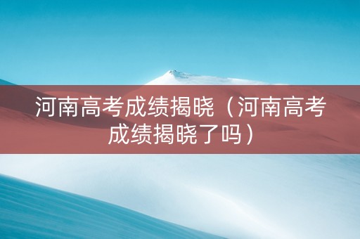河南高考成绩揭晓（河南高考成绩揭晓了吗）