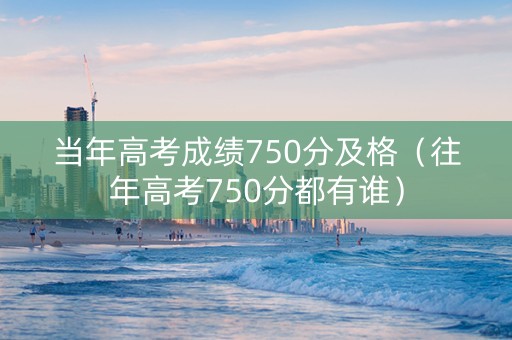 当年高考成绩750分及格（往年高考750分都有谁）