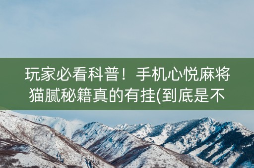 玩家必看科普！手机心悦麻将猫腻秘籍真的有挂(到底是不是有挂)