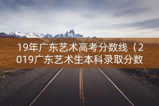 19年广东艺术高考分数线（2019广东艺术生本科录取分数线）