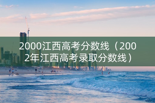 2000江西高考分数线（2002年江西高考录取分数线）