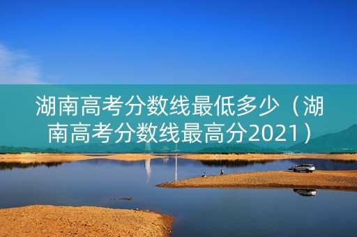 湖南高考分数线最低多少（湖南高考分数线最高分2021）