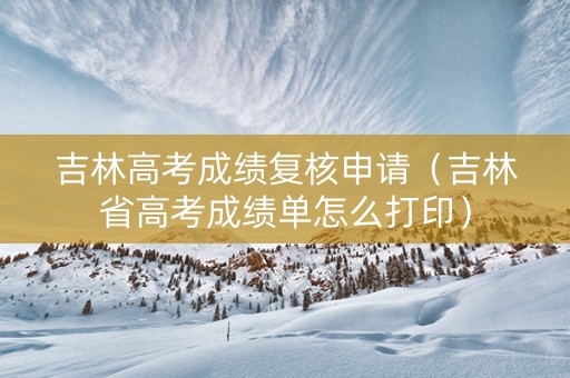 吉林高考成绩复核申请（吉林省高考成绩单怎么打印）