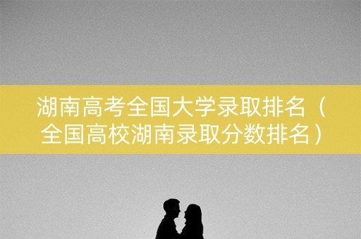 湖南高考全国大学录取排名（全国高校湖南录取分数排名）