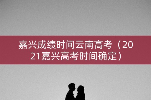 嘉兴成绩时间云南高考（2021嘉兴高考时间确定）