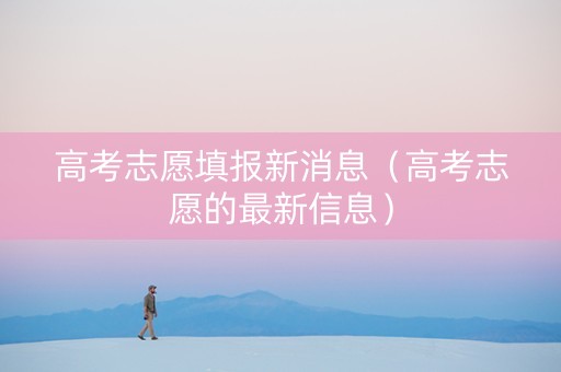 高考志愿填报新消息（高考志愿的最新信息）