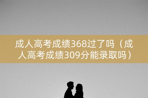 成人高考成绩368过了吗（成人高考成绩309分能录取吗）
