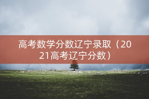 高考数学分数辽宁录取（2021高考辽宁分数）