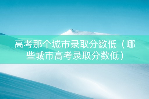 高考那个城市录取分数低（哪些城市高考录取分数低）