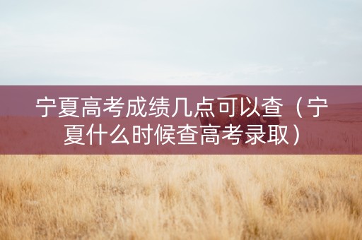宁夏高考成绩几点可以查（宁夏什么时候查高考录取）
