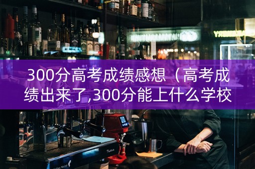 300分高考成绩感想（高考成绩出来了,300分能上什么学校）
