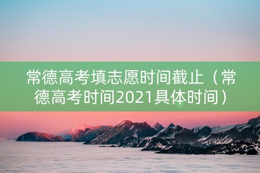 常德高考填志愿时间截止（常德高考时间2021具体时间）