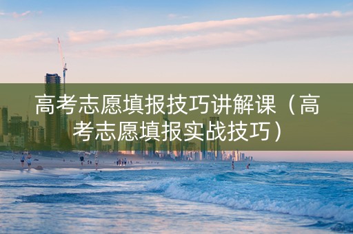 高考志愿填报技巧讲解课（高考志愿填报实战技巧）