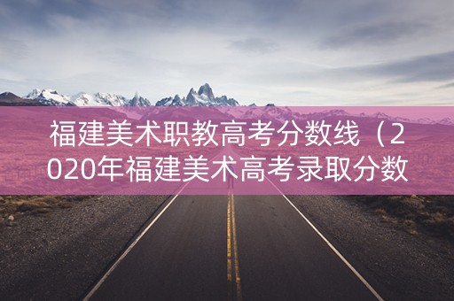 福建美术职教高考分数线（2020年福建美术高考录取分数线）