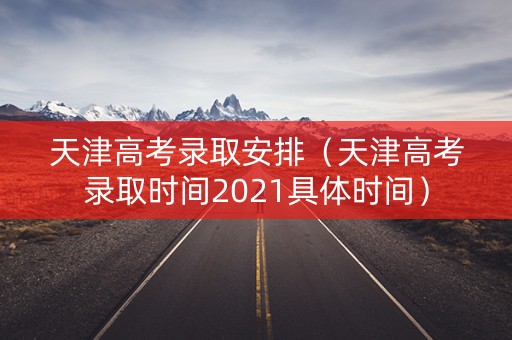 天津高考录取安排（天津高考录取时间2021具体时间）