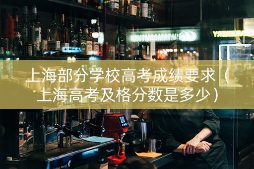 上海部分学校高考成绩要求（上海高考及格分数是多少）