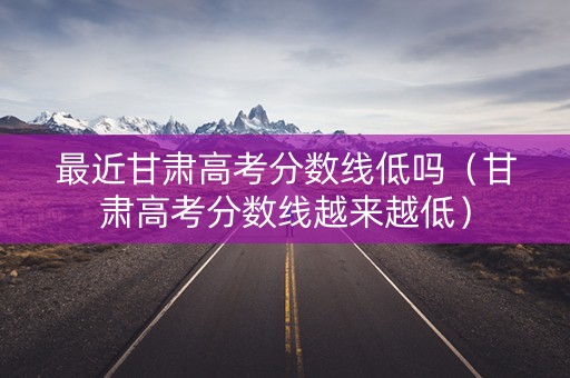 最近甘肃高考分数线低吗（甘肃高考分数线越来越低）