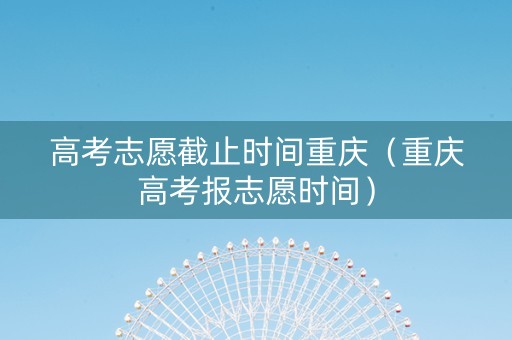 高考志愿截止时间重庆（重庆高考报志愿时间）