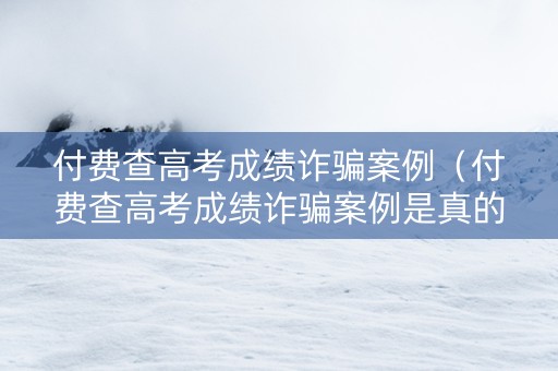 付费查高考成绩诈骗案例（付费查高考成绩诈骗案例是真的吗）