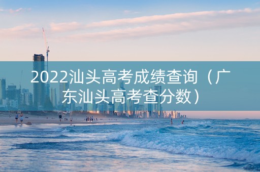 2022汕头高考成绩查询（广东汕头高考查分数）